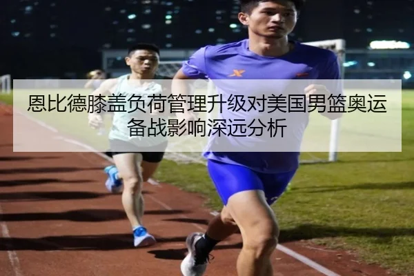 恩比德膝盖负荷管理升级对美国男篮奥运备战影响深远分析